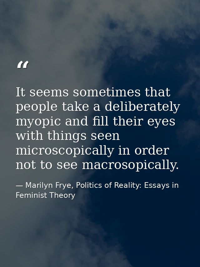 It seems sometimes that people take a deliberately myopic and fill their eyes with things seen microscopically in order  — Marilyn Frye, Politics of Reality: Essays in Feminist Theory