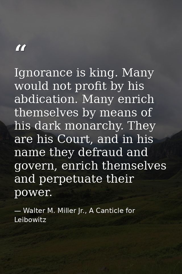 Ignorance is king. Many would not profit by his abdication. Many enrich themselves by means of his dark monarchy. They a — Walter M. Miller Jr., A Canticle for Leibowitz
