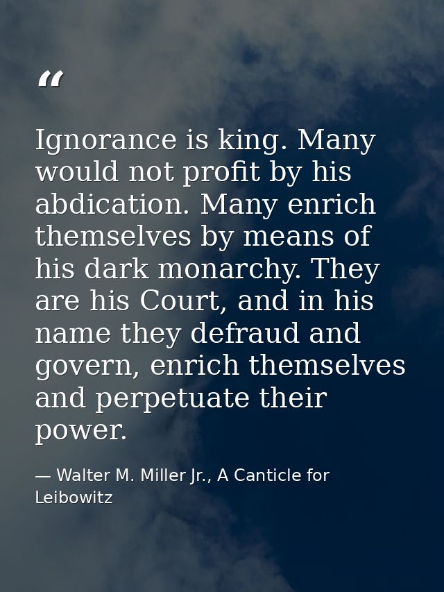 Ignorance is king. Many would not profit by his abdication. Many enrich themselves by means of his dark monarchy. They a — Walter M. Miller Jr., A Canticle for Leibowitz