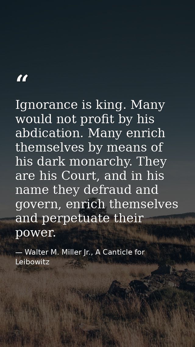 Ignorance is king. Many would not profit by his abdication. Many enrich themselves by means of his dark monarchy. They a — Walter M. Miller Jr., A Canticle for Leibowitz