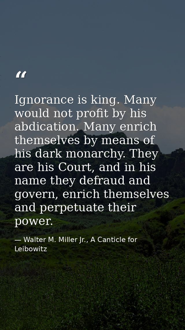 Ignorance is king. Many would not profit by his abdication. Many enrich themselves by means of his dark monarchy. They a — Walter M. Miller Jr., A Canticle for Leibowitz