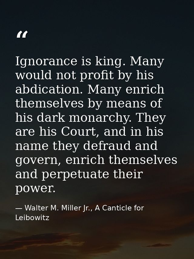 Ignorance is king. Many would not profit by his abdication. Many enrich themselves by means of his dark monarchy. They a — Walter M. Miller Jr., A Canticle for Leibowitz