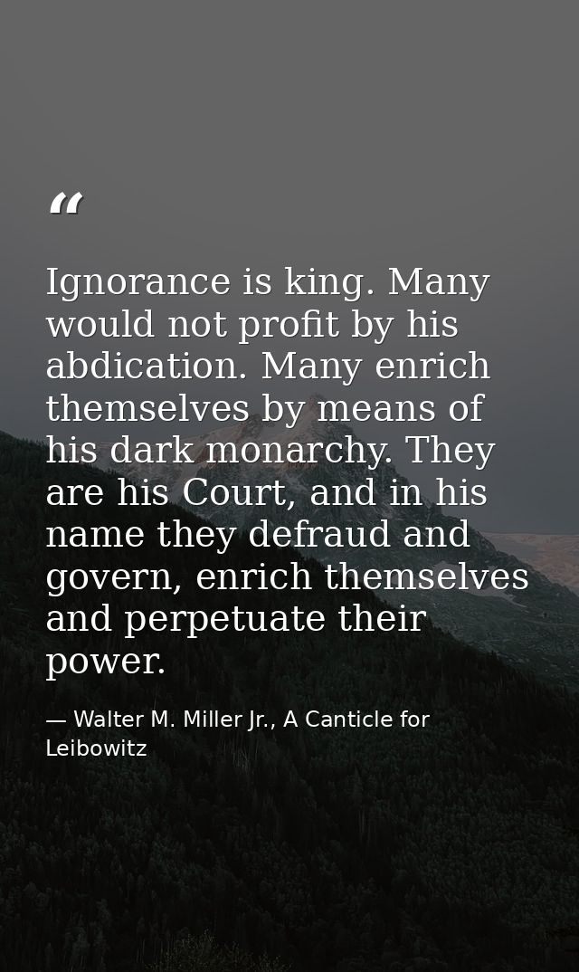 Ignorance is king. Many would not profit by his abdication. Many enrich themselves by means of his dark monarchy. They a — Walter M. Miller Jr., A Canticle for Leibowitz