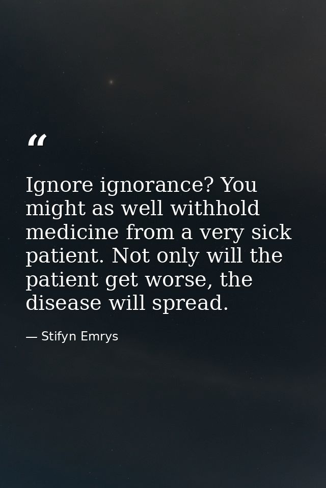 Ignore ignorance? You might as well withhold medicine from a very sick patient. Not only will the patient get worse, the — Stifyn Emrys