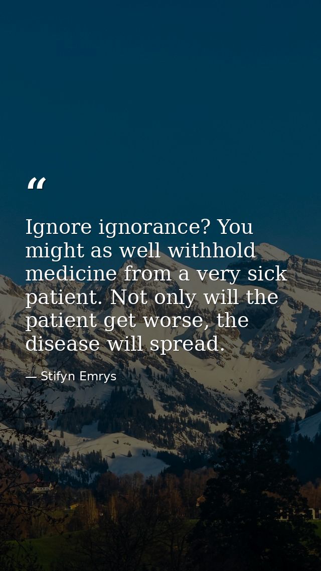 Ignore ignorance? You might as well withhold medicine from a very sick patient. Not only will the patient get worse, the — Stifyn Emrys