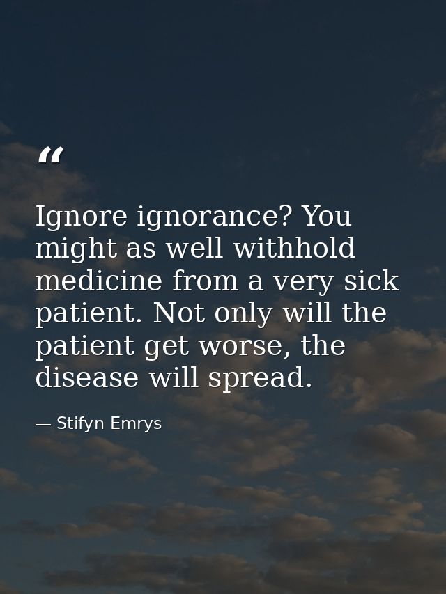 Ignore ignorance? You might as well withhold medicine from a very sick patient. Not only will the patient get worse, the — Stifyn Emrys