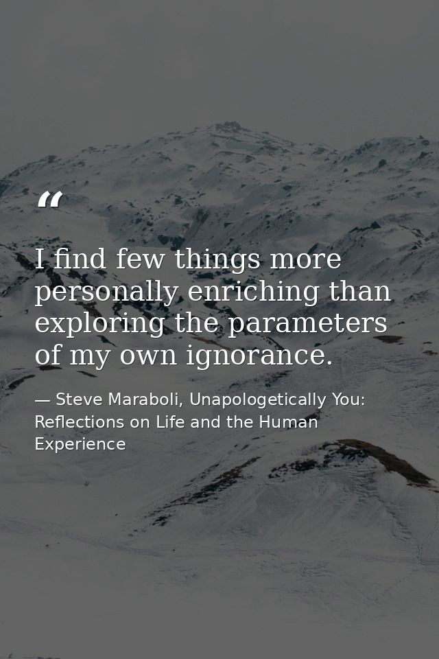 I find few things more personally enriching than exploring the parameters of my own ignorance. — Steve Maraboli, Unapologetically You: Reflections on Life and the Human Experience