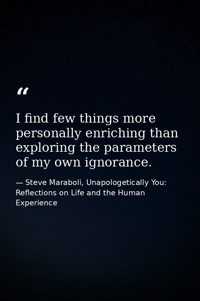 I find few things more personally enriching than exploring the parameters of my own ignorance. — Steve Maraboli, Unapologetically You: Reflections on Life and the Human Experience
