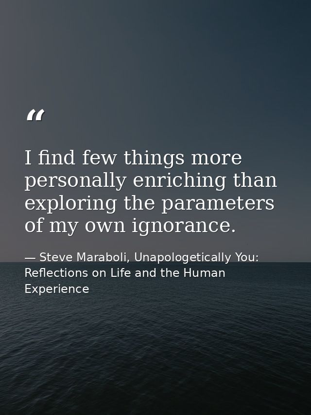I find few things more personally enriching than exploring the parameters of my own ignorance. — Steve Maraboli, Unapologetically You: Reflections on Life and the Human Experience