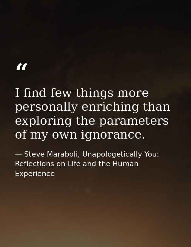 I find few things more personally enriching than exploring the parameters of my own ignorance. — Steve Maraboli, Unapologetically You: Reflections on Life and the Human Experience