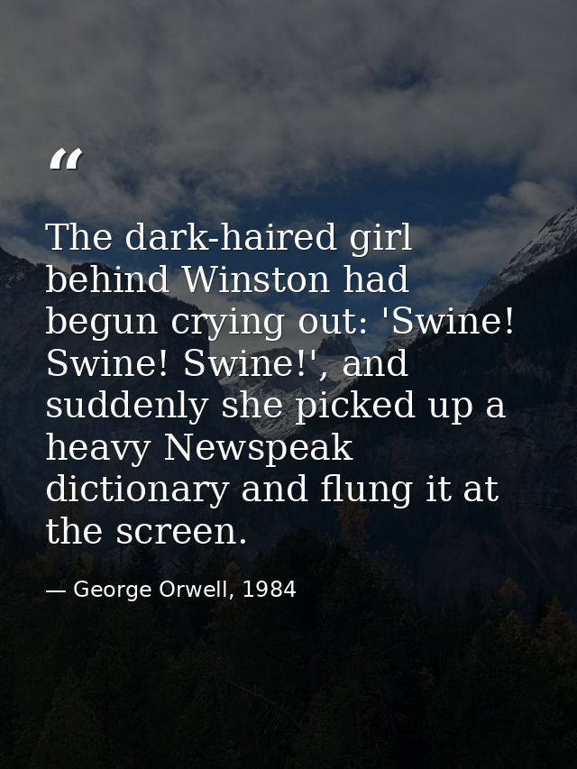 The dark-haired girl behind Winston had begun crying out: 'Swine! Swine! Swine!', and suddenly she picked up a heavy New — George Orwell, 1984