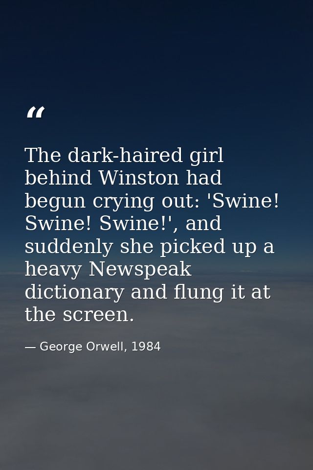 The dark-haired girl behind Winston had begun crying out: 'Swine! Swine! Swine!', and suddenly she picked up a heavy New — George Orwell, 1984