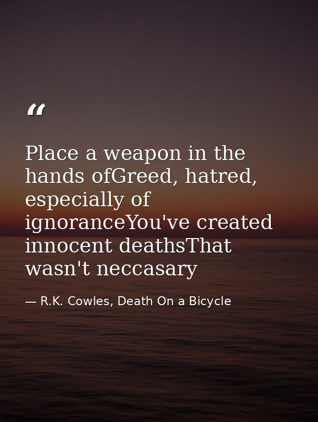 Place a weapon in the hands ofGreed, hatred, especially of ignoranceYou've created innocent deathsThat wasn't neccasary — R.K. Cowles, Death On a Bicycle