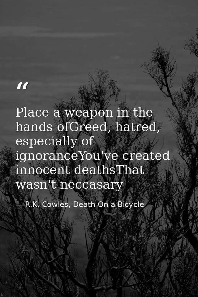 Place a weapon in the hands ofGreed, hatred, especially of ignoranceYou've created innocent deathsThat wasn't neccasary — R.K. Cowles, Death On a Bicycle