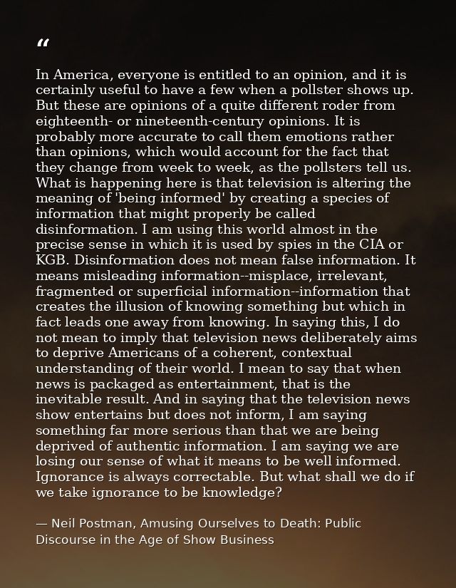 In America, everyone is entitled to an opinion, and it is certainly useful to have a few when a pollster shows up. But t — Neil Postman, Amusing Ourselves to Death: Public Discourse in the Age of Show Business