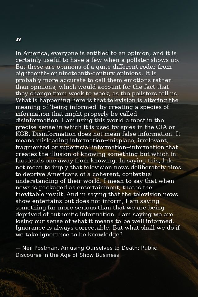 In America, everyone is entitled to an opinion, and it is certainly useful to have a few when a pollster shows up. But t — Neil Postman, Amusing Ourselves to Death: Public Discourse in the Age of Show Business