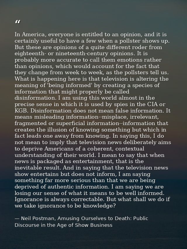 In America, everyone is entitled to an opinion, and it is certainly useful to have a few when a pollster shows up. But t — Neil Postman, Amusing Ourselves to Death: Public Discourse in the Age of Show Business