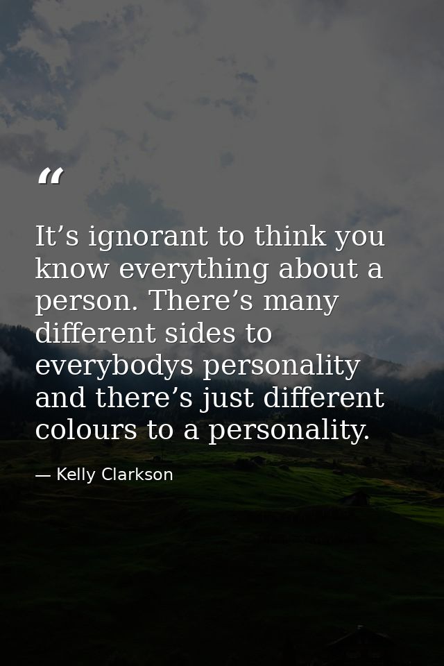 It’s ignorant to think you know everything about a person. There’s many different sides to everybodys personality and th — Kelly Clarkson