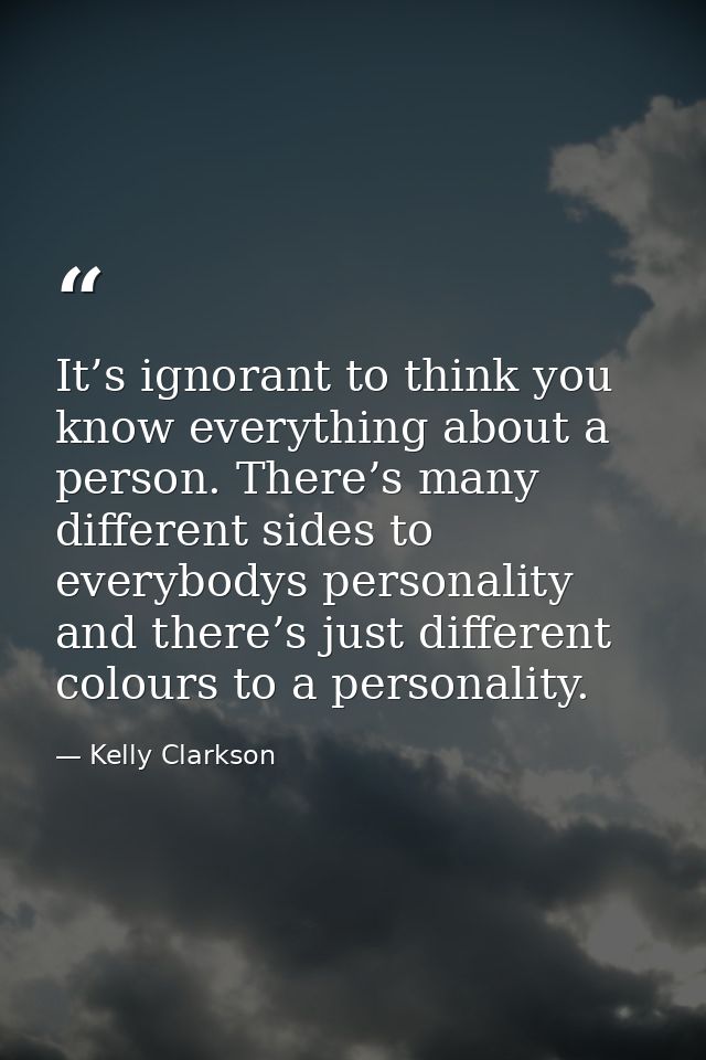 It’s ignorant to think you know everything about a person. There’s many different sides to everybodys personality and th — Kelly Clarkson