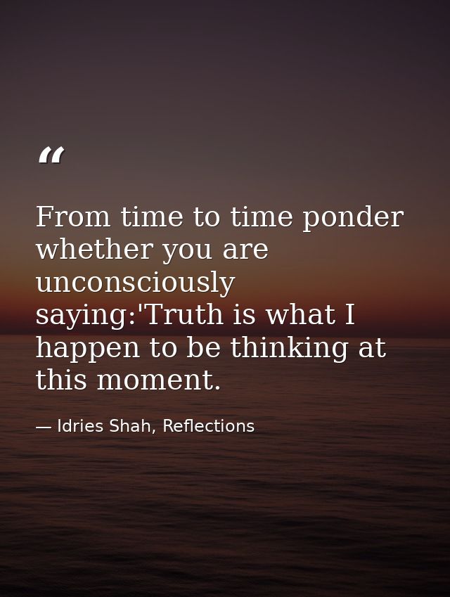 From time to time ponder whether you are unconsciously saying:'Truth is what I happen to be thinking at this moment. — Idries Shah, Reflections