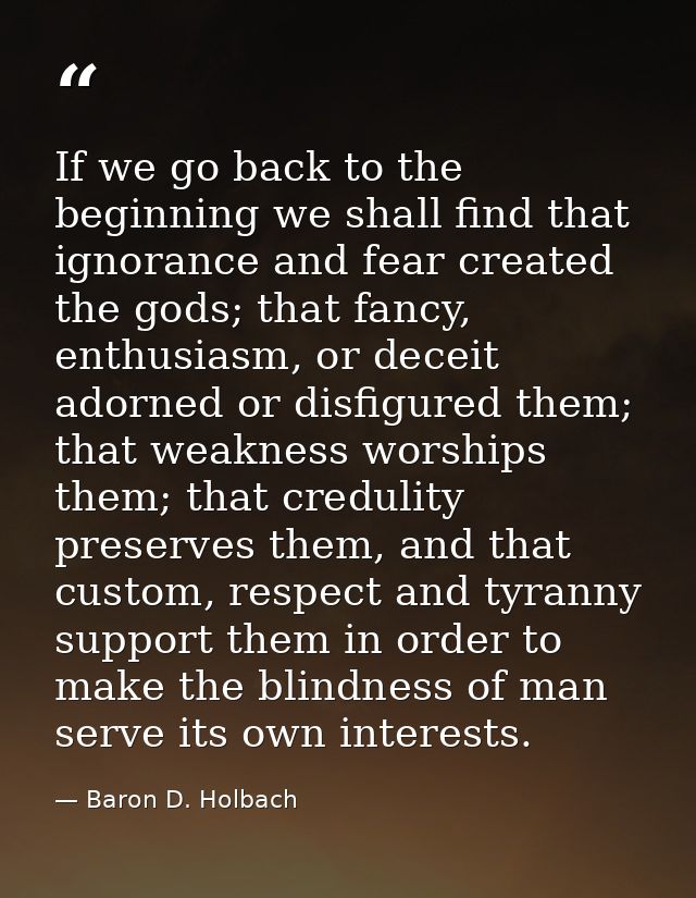 If we go back to the beginning we shall find that ignorance and fear created the gods; that fancy, enthusiasm, or deceit — Baron D. Holbach