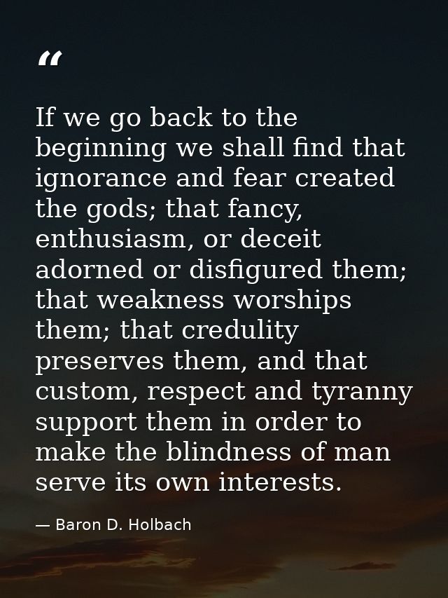 If we go back to the beginning we shall find that ignorance and fear created the gods; that fancy, enthusiasm, or deceit — Baron D. Holbach