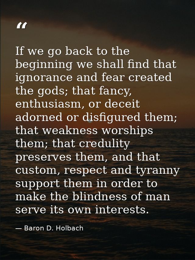 If we go back to the beginning we shall find that ignorance and fear created the gods; that fancy, enthusiasm, or deceit — Baron D. Holbach