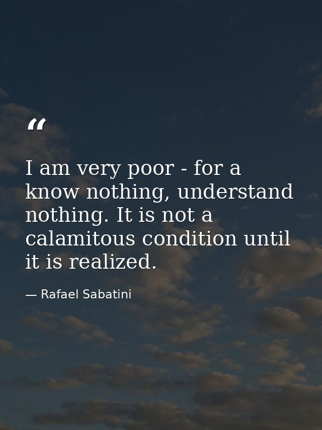 I am very poor - for a know nothing, understand nothing. It is not a calamitous condition until it is realized. — Rafael Sabatini