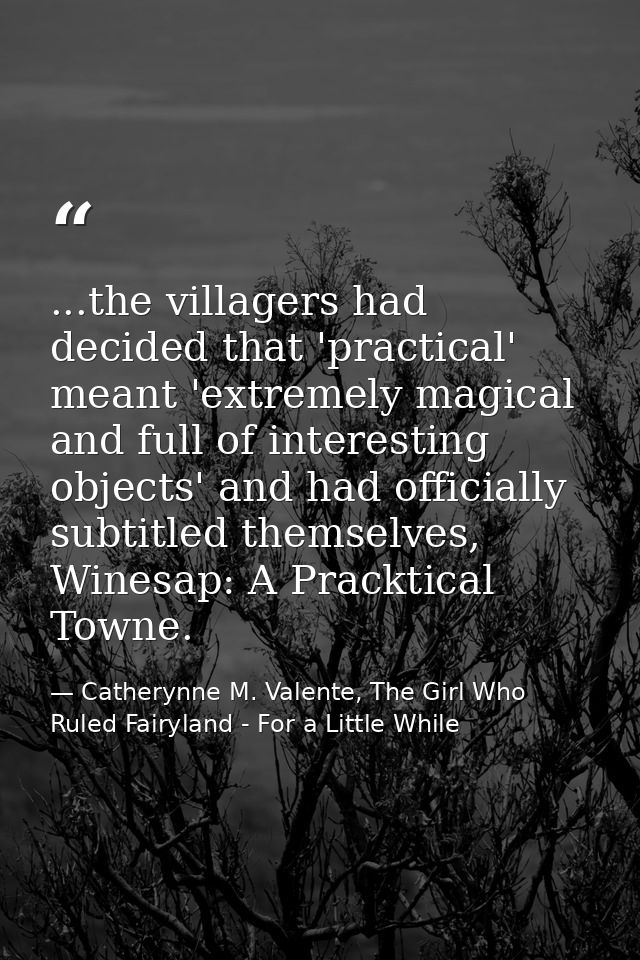 ...the villagers had decided that 'practical' meant 'extremely magical and full of interesting objects' and had official — Catherynne M. Valente, The Girl Who Ruled Fairyland - For a Little While