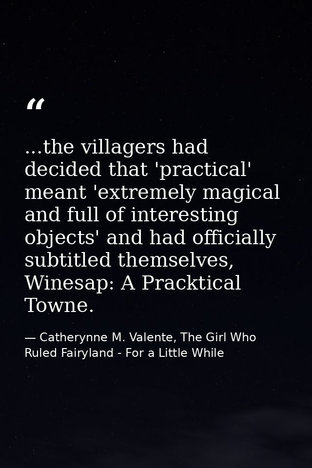 ...the villagers had decided that 'practical' meant 'extremely magical and full of interesting objects' and had official — Catherynne M. Valente, The Girl Who Ruled Fairyland - For a Little While