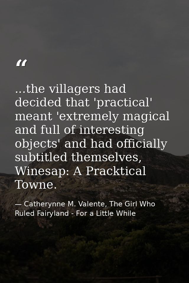 ...the villagers had decided that 'practical' meant 'extremely magical and full of interesting objects' and had official — Catherynne M. Valente, The Girl Who Ruled Fairyland - For a Little While