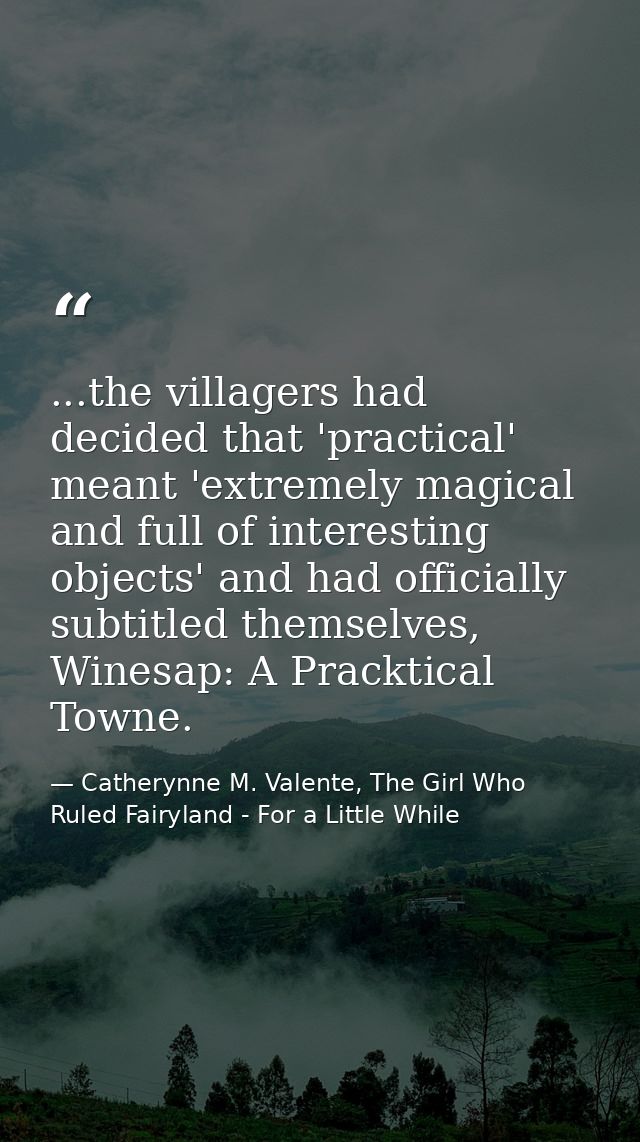...the villagers had decided that 'practical' meant 'extremely magical and full of interesting objects' and had official — Catherynne M. Valente, The Girl Who Ruled Fairyland - For a Little While