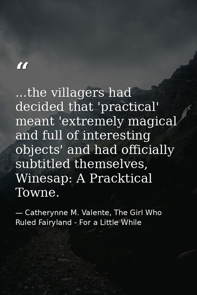 ...the villagers had decided that 'practical' meant 'extremely magical and full of interesting objects' and had official — Catherynne M. Valente, The Girl Who Ruled Fairyland - For a Little While