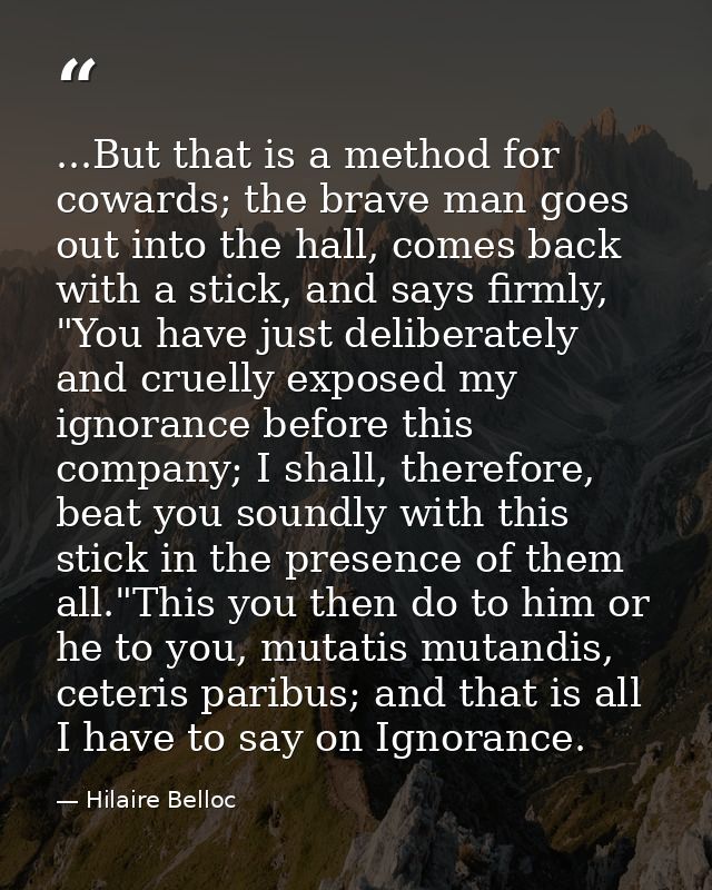 ...But that is a method for cowards; the brave man goes out into the hall, comes back with a stick, and says firmly, "Yo — Hilaire Belloc