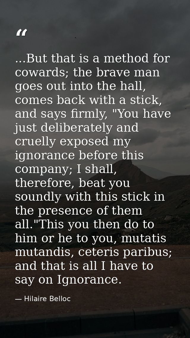 ...But that is a method for cowards; the brave man goes out into the hall, comes back with a stick, and says firmly, "Yo — Hilaire Belloc