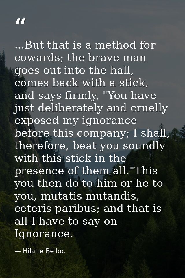 ...But that is a method for cowards; the brave man goes out into the hall, comes back with a stick, and says firmly, "Yo — Hilaire Belloc