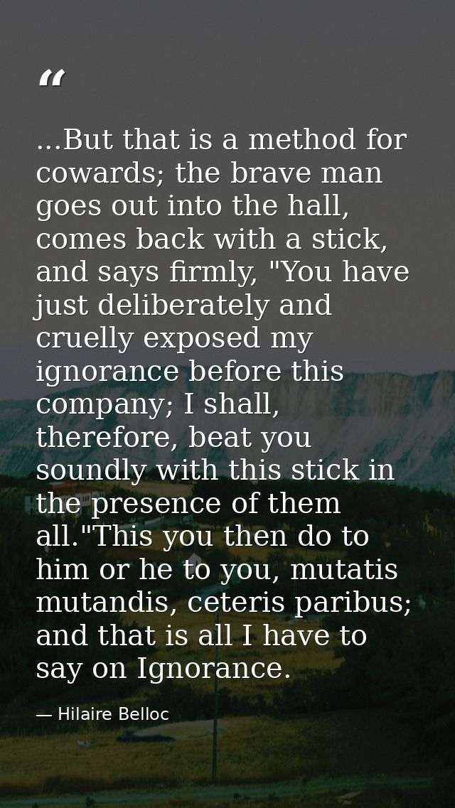 ...But that is a method for cowards; the brave man goes out into the hall, comes back with a stick, and says firmly, "Yo — Hilaire Belloc