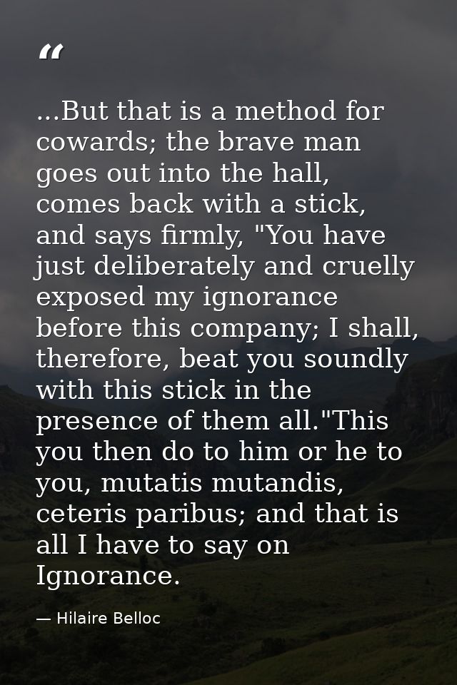 ...But that is a method for cowards; the brave man goes out into the hall, comes back with a stick, and says firmly, "Yo — Hilaire Belloc