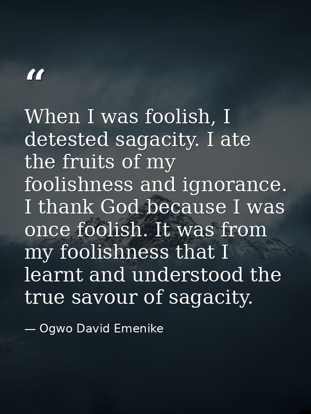 When I was foolish, I detested sagacity. I ate the fruits of my foolishness and ignorance. I thank God because I was onc — Ogwo David Emenike