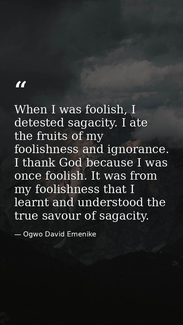 When I was foolish, I detested sagacity. I ate the fruits of my foolishness and ignorance. I thank God because I was onc — Ogwo David Emenike