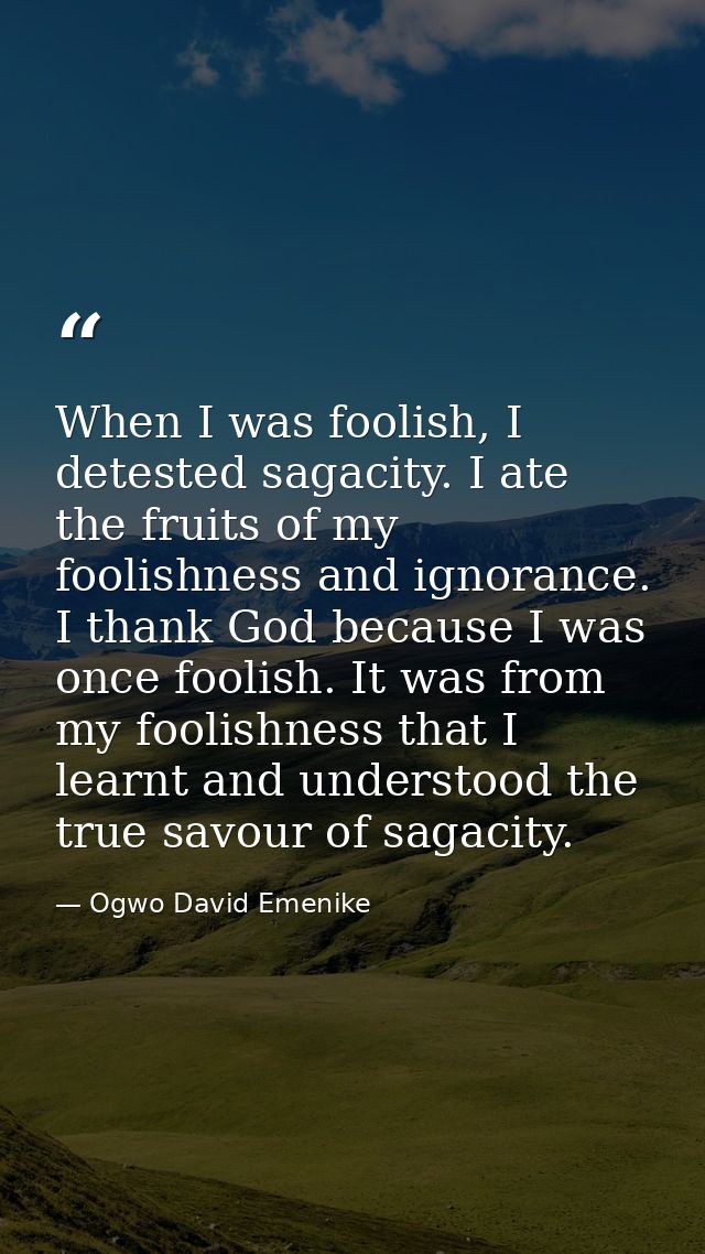 When I was foolish, I detested sagacity. I ate the fruits of my foolishness and ignorance. I thank God because I was onc — Ogwo David Emenike