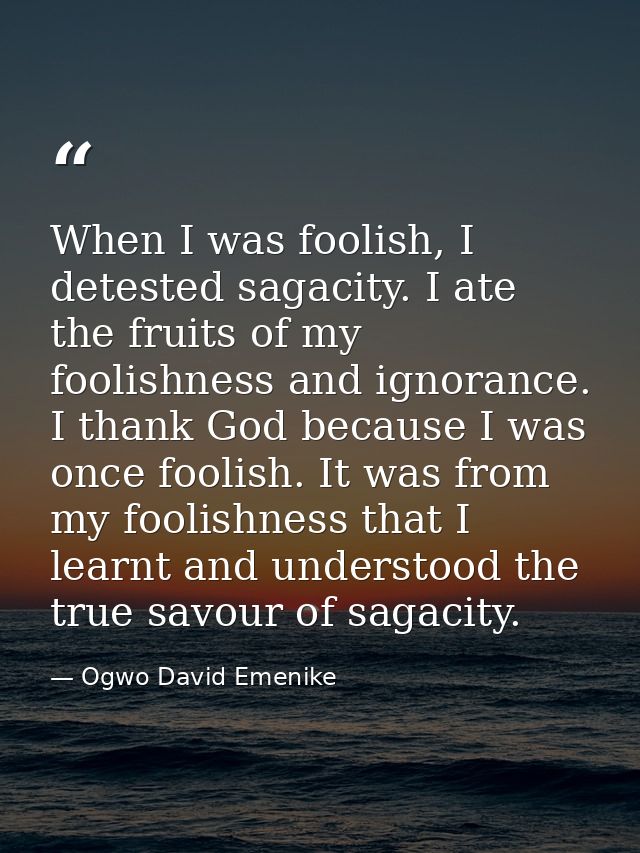 When I was foolish, I detested sagacity. I ate the fruits of my foolishness and ignorance. I thank God because I was onc — Ogwo David Emenike