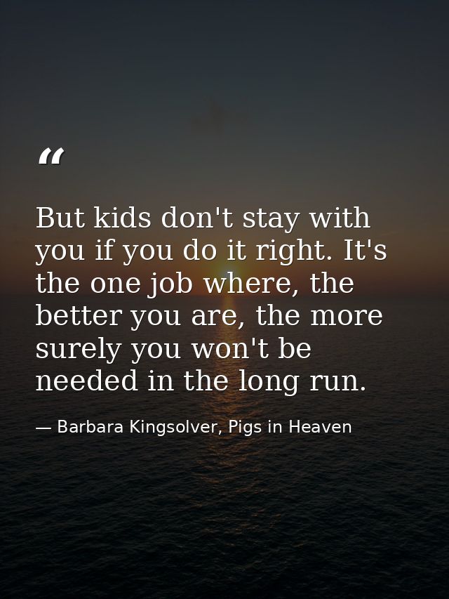 But kids don't stay with you if you do it right. It's the one job where, the better you are, the more surely you won't b — Barbara Kingsolver, Pigs in Heaven