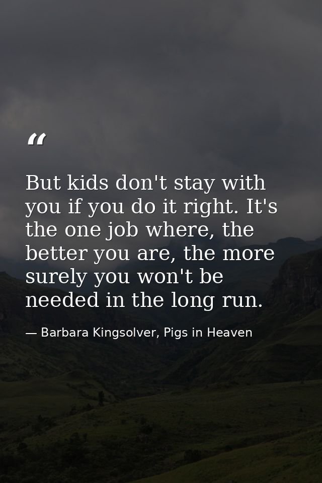 But kids don't stay with you if you do it right. It's the one job where, the better you are, the more surely you won't b — Barbara Kingsolver, Pigs in Heaven