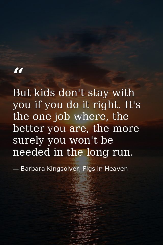 But kids don't stay with you if you do it right. It's the one job where, the better you are, the more surely you won't b — Barbara Kingsolver, Pigs in Heaven