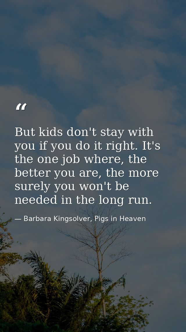 But kids don't stay with you if you do it right. It's the one job where, the better you are, the more surely you won't b — Barbara Kingsolver, Pigs in Heaven
