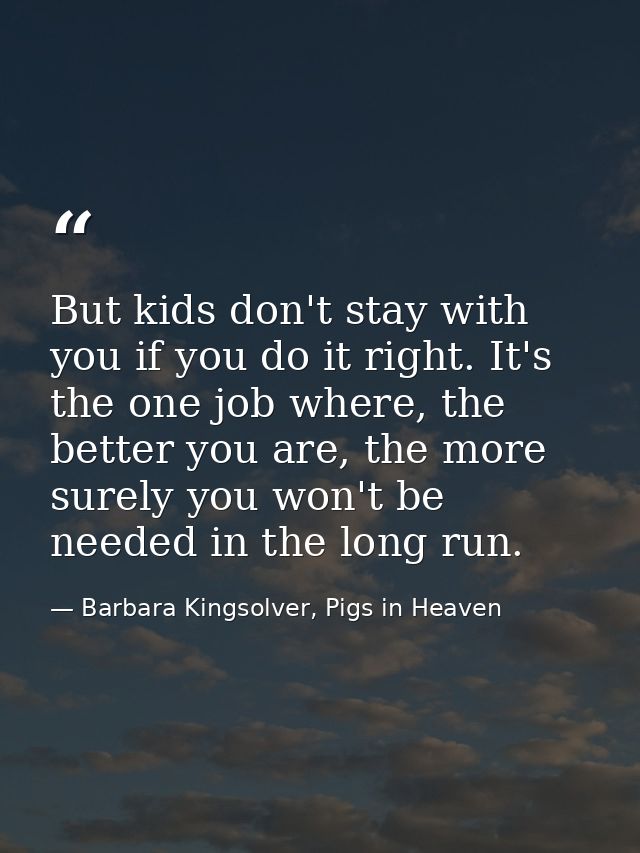 But kids don't stay with you if you do it right. It's the one job where, the better you are, the more surely you won't b — Barbara Kingsolver, Pigs in Heaven