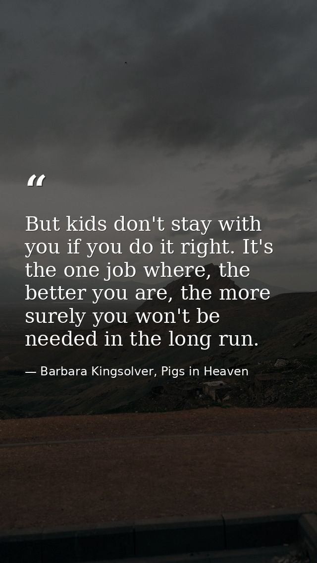 But kids don't stay with you if you do it right. It's the one job where, the better you are, the more surely you won't b — Barbara Kingsolver, Pigs in Heaven