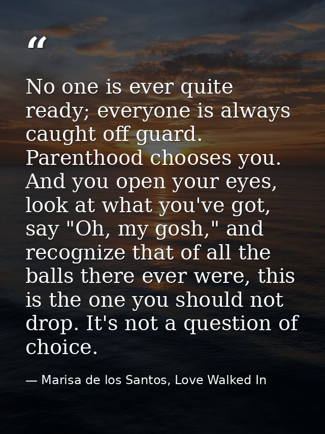 No one is ever quite ready; everyone is always caught off guard. Parenthood chooses you. And you open your eyes, look at — Marisa de los Santos, Love Walked In