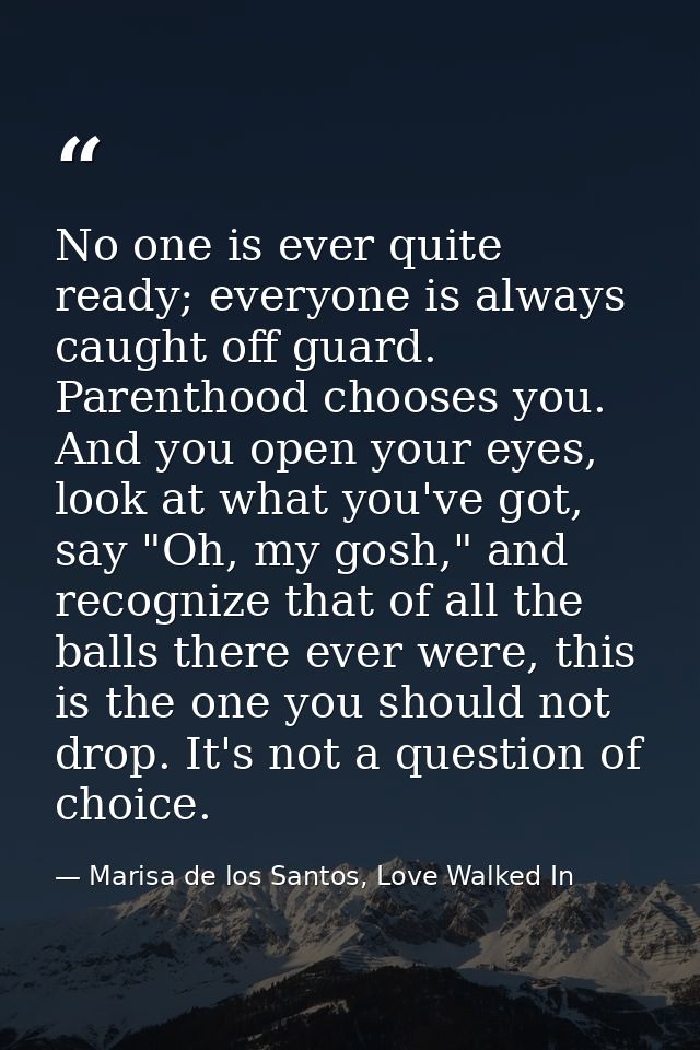 No one is ever quite ready; everyone is always caught off guard. Parenthood chooses you. And you open your eyes, look at — Marisa de los Santos, Love Walked In